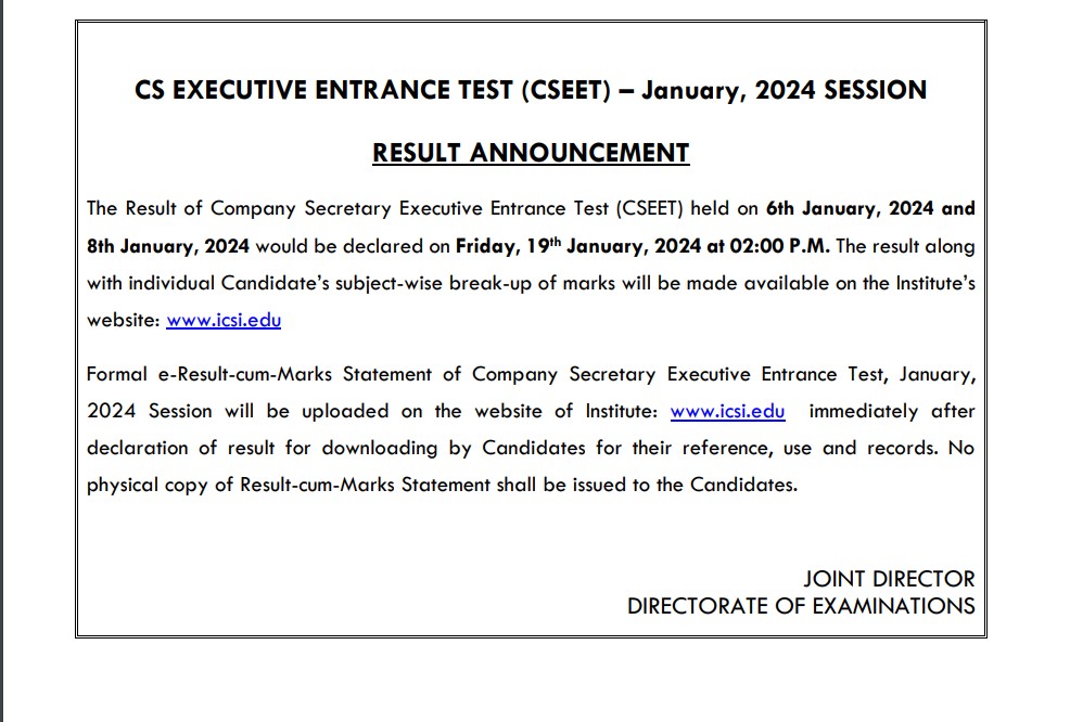 The Result of Company Secretary Executive Entrance Test (CSEET) held on 6th January, 2024 and 8th January, 2024 would be declared on Friday, 19th January, 2024 at 02:00 P.M. The result along with individual Candidate’s subject-wise break-up of marks will be made available on the Institute’s website: www.icsi.edu Formal e-Result-cum-Marks Statement of Company Secretary Executive Entrance Test, January, 2024 Session will be uploaded on the website of Institute: www.icsi.edu immediately after declaration of result for downloading by Candidates for their reference, use and records. No physical copy of Result-cum-Marks Statement shall be issued to the Candidates.